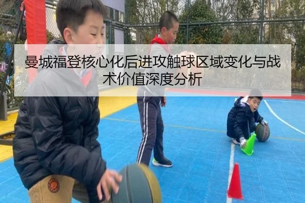曼城福登核心化后进攻触球区域变化与战术价值深度分析