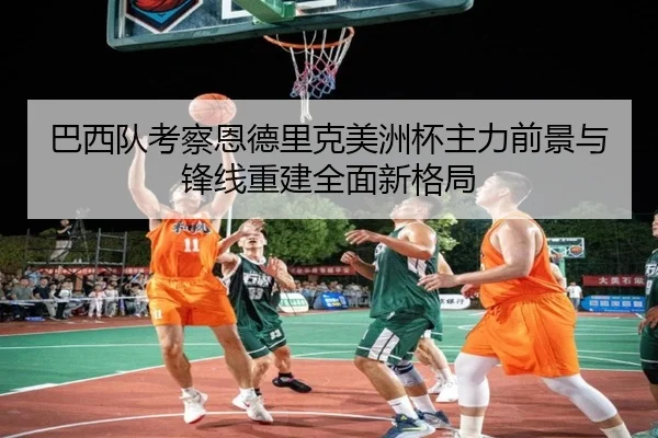 巴西队考察恩德里克美洲杯主力前景与锋线重建全面新格局