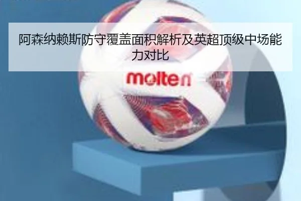 阿森纳赖斯防守覆盖面积解析及英超顶级中场能力对比