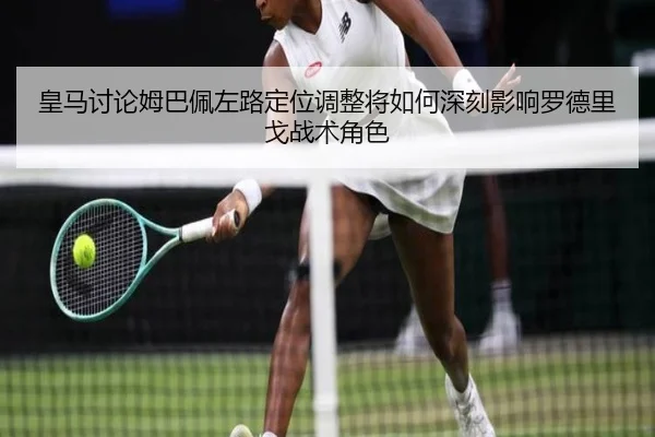 皇马讨论姆巴佩左路定位调整将如何深刻影响罗德里戈战术角色