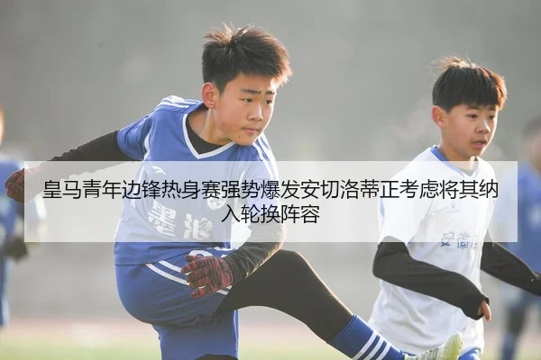 皇马青年边锋热身赛强势爆发安切洛蒂正考虑将其纳入轮换阵容