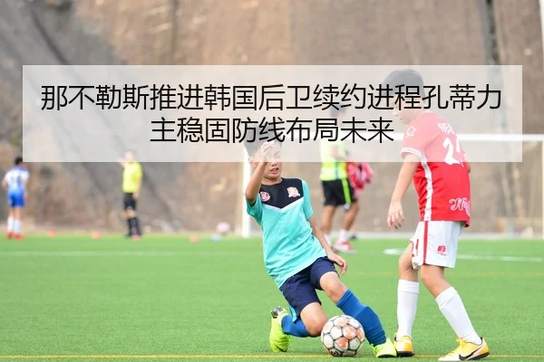那不勒斯推进韩国后卫续约进程孔蒂力主稳固防线布局未来
