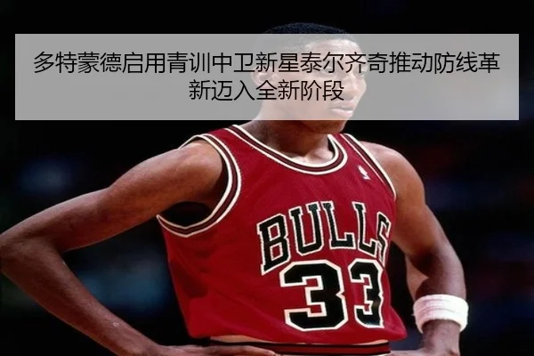 多特蒙德启用青训中卫新星泰尔齐奇推动防线革新迈入全新阶段